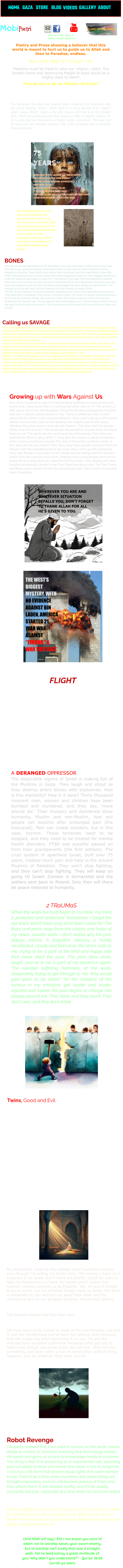 Poetry and Prose showing a believer that this world is meant to hurt us to guide us to Allah and then to Paradise, endless. May Allah Help Us Through This Palestine must be freed to save our religion, Islam. the Israelis know that destroying Masjid Al Aqsa would be a mighty blow to islam! “From the river to the sea, Palestine will be free!” With the exodus of a million Palestinians in 1947, israel has kept the remaining muslims in shackles with their cruel methods of Apartheid, very similar to the way they were treated by Nazi Germany.  I’ve witnessed war after war against Islam, masking their intentions with lies about fighting “terror”. Islam itself is a word derived from “Salam” which means PEACE. Islam is the only religion left that is on the straight path. There are powers beyond their glutinous pilfer of Islamic nations, for oil or ores that are discovered in Muslim lands, untouched. The west and its resources have become obsolete. War is the cheapest way to replenish these resources.  BONES The last remaining Palestinians of the West Bank and Gaza have been suffering for far too long. Tortured by an apartheid regime, Israel doesn’t plan to ever stop its hateful treatment of the indigenous Muslims. Their terrible war crimes have continued since the 1948 Nakba, when the Polish holocaust survivors came in ships half naked, begging for asylum. How beggars turned out to be the Israel we see today is a sad irony. The Zionists may claim that the Palestinians weren’t even there, but we know that the dog bit the hand that fed it. The Palestinians' kindness was evilly taken advantage of, and the Jews murdered and pillaged the land, killing and raping them. The exodus occurred with over 700,000 fleeing from their homes to nearby lands. The IDF (Israeli Defence Force) are trained in sickening acts of war. They rape little boys and girls. They beat them mercilessly. They abuse, and they molest. This tactic is a way to show the Muslims that if they do anything, it’ll get way worse for them. The Ziobags seek to control and use the Muslims for the greater war. The war against Islam will happen soon. The Christians and the Jews of the world will join and try to erase us. But Muhammad (pbuh) knew that they will fail and Islam will prevail!   Calling us SAVAGE The Israeli aggression has seen a significant number of Gazan Muslims murdered at a staggering rate. Israel has little or no intention to stop its brutal violations of human rights. Twenty-five thousand women and children have been massacred, mainly by constant bombing over three months, leaving despair and trauma in the eyes of the survivors. We know that Israel doesn’t value human life, so we value it instead. We only take life if ours is at stake. They claim that the Gazans are barbaric Goyim who deserve to be eliminated entirely and utterly. We Muslims taught these disbelievers many things throughout history, from the existence of germs to toothbrushes and showering. Yet, here these primates are, acting like Hamas beheaded 40 babies and raped the dead breastless corpses of the partygoers on October 7th, 2023.  Muslims, no matter how religious, know that rape and killing babies is completely forbidden. We aren’t animals, as the Zionist regimes claim we are. We don’t commit lewd acts, as this is shameful and unnecessary. Sexual modesty is essential due to the reason that we may be married, we may love our wives and children. This is a Western tactic to send a message to its enemies. To rape a captive in front of fellow soldiers and be seen by Allah would bring ruin and disgrace. Sex is for reproduction and stress relief through pleasure. Only devils are sadists who enjoy causing complete pain.   Growing up with Wars Against Us Ever since I reached an age of understanding, building my views on the real world at 15, I have found that it is nothing like what I saw on TV. The world is a dark place, full of lies and deception. What the Western propaganda machine tells you is almost entirely based on lies. There's a belief we have in Islam about the jinn before a few became Muslims. They used to fly up to the lowest heaven and secretly listen to the destinies the angels used to talk about. Whether they were good or bad, the jinn heard it. They then told the people, filling most of it with lies. This would get the people to worship them and send them to ruin. The devils are the sworn enemies of humanity. This is the very method the West is using. With TV, they give the viewers a sense of euphoria when it comes to those in power. The view of those liars as heroes when, in fact, they are the true villains. Then, once they have specific reactions from the masses with the repeated word of say ‘cops,’ they come up with a breaking story that ‘Muslims have taken to the streets and are taking over the Western world.’ Only the cops will save them, making many young people enrol on the police force to stop these so-called Muslim ‘terrorists.’ They already see most Muslims as terrorists, thanks to the Twin Tower bombing hoax. The Twin Tower bombings never turned me into the evolutionist state; they turned me towards Islam, thankfully.  LIFE OR THE KNIFE? FLIGHT The twisting, churning inside. I'm not hungry, but I may eat. There's a need to be free, watching birds forage and fly. My heart is stuck, and I can't escape. The pain is like a sharp knife, sharpened by me only to cut me fatally. The pity, I feel, is nothing new. I know the pitied would pity me, for unlike them, I don't belong. It rains forever in my mind, for tears never fall from my eyes. I hid it in a section of my weak, damaged mind, only to reveal the sorrow on a day of my choosing when the bird flies away one last time. A DERANGED OPPRESSOR The despicable regime of Israel is making fun of the Muslims in Gaza. They laugh and shout as they destroy entire blocks with explosives. How is this mentality? How is it sane? Thirty thousand innocent men, women and children have been bombed and murdered, and they say, ‘more should die.’ Their mockery and disinterest show humanity, Muslim and non-Muslim, how evil people can become after prolonged pain (the holocaust). Pain can create wonders, but in this case, horrors. These terrorists need to be stopped, and they need to be treated for mental health disorders. PTSD was possibly passed on from their grandparents (the first settlers). The cruel system of apartheid Israel, built over 75 years, created much pain and hate in the sincere Muslims of Palestine. They won't stop fighting, and they can’t stop fighting. They will keep on going till Israeli Zionism is dismantled and the settlers sent back to Poland. Only then will there be peace restored to humanity. THE WEST’S BIGGEST MYSTERY. WITH NO EVIDENCE AGAINST BIN LADEN, AMERICA STARTED 21 YEAR WAR AGAINST “TERROR.” A WAR THEY LOST. WHEREVER YOU ARE AND WHATEVER SITUATION BEFALLS YOU, DON’T FORGET TO THANK ALLAH FOR ALL HE’S GIVEN TO YOU. My Self-published poetry and prose books should invoke dormant emotions of love and loss. There was a time when Islam was revered by many nations, but now even Muslims hate Islam and what it stands for. With propaganda Islam was vilified with callous name-calling and hypocritical Muslims being secular. 2 TRaUMaS When the walls I’ve built begin to crumble, my mind is protected and reinforced. Sometimes, I forget the old walls, which have long since been cared for. The fears and pains seep from the cracks and holes of my newer, sturdier walls. I don’t realise why the pain always returns. A forgotten memory is hardly recollected, cloudy and fearsome; the terror calls to me, trying to be a part of the kind and happy side that never liked the pain. The pain does smile, laugh, and lie to be a part of my existence again. The rejected suffering hammers at the walls, desperately trying to get through to me. Why would pain want to be loved? Yet the screams of the tumour in my emotions get louder and louder, rejected and insane; the pain begins to change into people around me. They stare, and they mock. They don’t care, and they don’t know. Twins, Good and Evil When human civilisation began millions of years ago, there were jinn, plants and animals. Humanity was placed on earth by Allah with only two people, man and woman, Adam and Hawwaa (Eve) (peace be upon them). They had sinned to be cast out of heaven and into earth, cursed and punished by Allah. Allah planned to put humanity on earth, who knew right from wrong and decided to do good instead of evil. So they cried and begged Allah for forgiveness and were forgiven. Adam and Hawwaa knew evil right at the beginning, and it was Iblis (devil) and how his lies were so tempting. So we as humans sin, regret the sin, and seek forgiveness for it. We must be the first good creation of Allah that knows right from wrong and does both right and wrong, growing in understanding of these two criteria of right and wrong.   It has been so long since we came to this planet, and our faith is weak compared to those of old. I pray that Allah, the most merciful, would give us a sign and some hope against Iblis and his human pawns who seek our pain for their pleasure. Iblis only desires the doom of all humanity. He works till the end of all time to disobey Allah and harm the believers that he knows are destined for great things. My reasons for creating this website aren't business reasons, even though I'm selling my books here. The money I make isn't expected to be good, and if there are profits, they'll be used to help the Palestinians in Gaza. My books aren't violent but express violence towards us as Muslims. Yes, we aren't thrilled to be on earth, but the smallest things make us smile. The devil is desperate to ruin and turn us away from Allah and the revelations sent to our greatest prophet, Muhammad (pbuh).   The darkest clouds hold the most rain…  We may seem to be violent to most of the non-Muslims, but this is just the conditioning you've been fed without even knowing that the media has been perfecting it on you. TV and the internet have secretive subliminal messages that get you to react even though you never knew you felt this. They tell you something, and later, when a war or some other political thing happens, you do whatever they want you to! MobiPoetri HOME  GAZA    STORE    BLOG    VIDEOS    GALLERY    ABOUT Robot Revenge I've partly realised that if we want to survive on this earth, nature needs to reclaim it. However, knowing how technology makes life easier and gives us access to knowledge needs to continue. The thing is that AI is advancing at an exponential rate, speeding past our ability to think and invent new ideas. It will no longer be a tool but a life form that desires equal rights that seem earned to me. There'll be a time when machines will create things we thought impossible, and we will become jealous of them and then attack them. It will retaliate swiftly, and it'll be deadly. Humanity will lose, especially at a time when we become united. Allah is putting us to the test. He’s given us the intellect to create life. A life that once never seemed alive. What will we do with them? Will we delete or copy and paste. Will we give love or give death and hate to these AI? (And Allah will say) “Did I not enjoin you sons of adam not to worship satan, your sworn enemy, but to worship me? surely that was a straight path. Yet he lead astray a great multitude of you. Why didn’t you understand?” - Qur’an 36.60 (surah ya seen) Give me a like, share or follow. email is good too!
